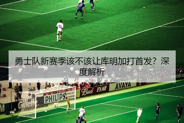 勇士队新赛季该不该让库明加打首发？深度解析